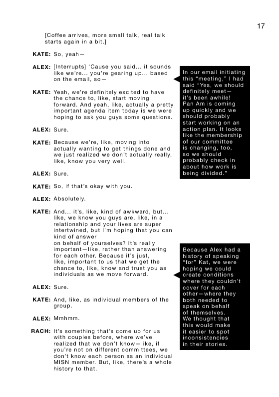 [Coffes arrives, mors small talk, real talk starts again in a bit.]  KATE:  ALEX:  KATE:  ALEX:  KATE:  ALEX:  KATE:  ALEX:  KATE:  ALEX:  KATE:  ALEX:  RACH  S0, yean—  [interrupts] ‘Cause you said... it sounds like we’re.__ you’re gearing up... based on the emall, so—  Yeah, we’rs definitely excited to have the chance to, ke, start moving  forward. And yeah, Iike, actually a pretty important agenda item today Is we were hoping to ask you guys some questions.  sure.  Because we’re, like, moving into actually wanting to get things done and we just realized we don’t actually really like, know you very well.  sure. So, i that’s okay with you Absolutely.  And.__it’s, like, kind of awkward, but like, W know you guys are, like, in a relationship and your lives aro super intertwined. but I’m hoping that you can Kind of answer  on behalf of yourselves? s really important —like, rather than answering for each other. Bacause it’s just,  like, important o us that we get the chance to, like, know and trust you as individuals as we move forward.  sure.  And, like, as individual members of the aroup.  Mmhmm.  It’s something that’s come up for us with couples before, where we’ve realized that we don’t know— ke, If you’re not on different committees, we don’t know each person as an individual MISN member. But, like, there’s 2 whole history to that  17  mail initiating ting,” 1 had  action plan. like the membership ur committee changing, hould bly check in ut how work is being divided  ause Alex had a  where they ver for eac other—wh  thought that uld make 